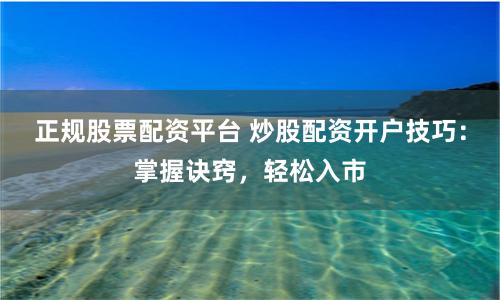 正规股票配资平台 炒股配资开户技巧：掌握诀窍，轻松入市