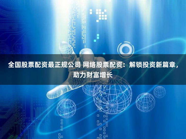 全国股票配资最正规公司 网络股票配资：解锁投资新篇章，助力财富增长