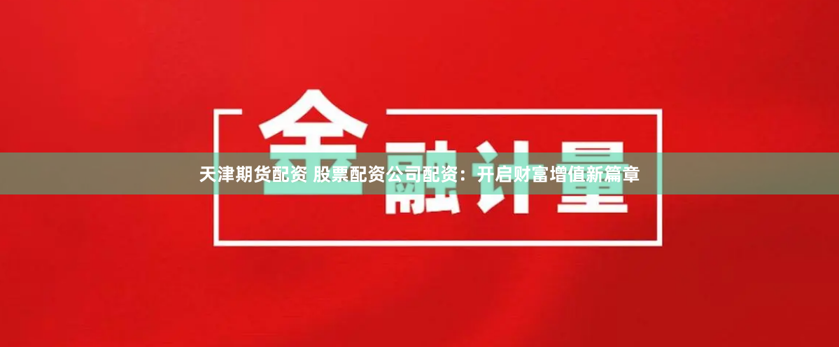 天津期货配资 股票配资公司配资：开启财富增值新篇章