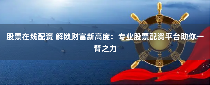 股票在线配资 解锁财富新高度：专业股票配资平台助你一臂之力